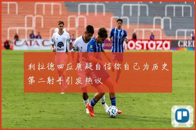 利拉德回应质疑自信称自己为历史第二射手引发热议
