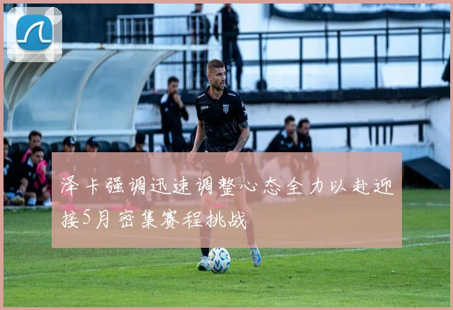 泽卡强调迅速调整心态全力以赴迎接5月密集赛程挑战