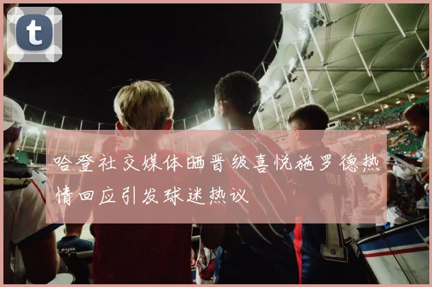 哈登社交媒体晒晋级喜悦施罗德热情回应引发球迷热议