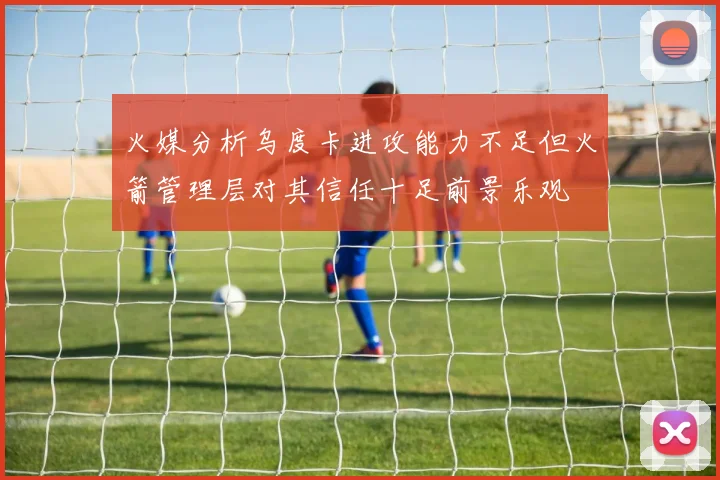 火媒分析乌度卡进攻能力不足但火箭管理层对其信任十足前景乐观