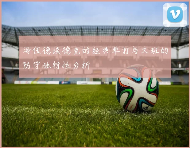 海伍德谈德克的经典单打与文班的防守独特性分析