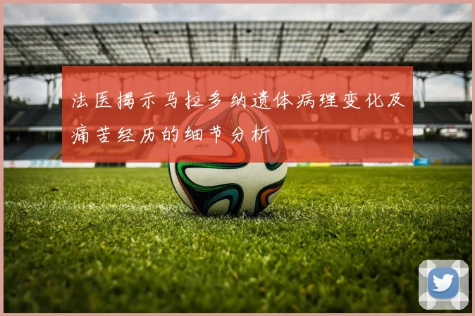 法医揭示马拉多纳遗体病理变化及痛苦经历的细节分析