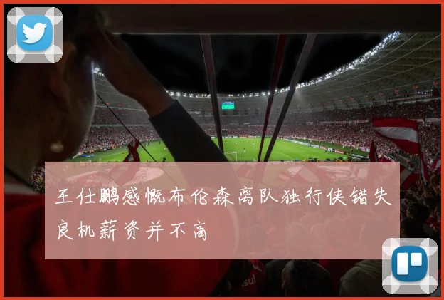 王仕鹏感慨布伦森离队独行侠错失良机薪资并不高