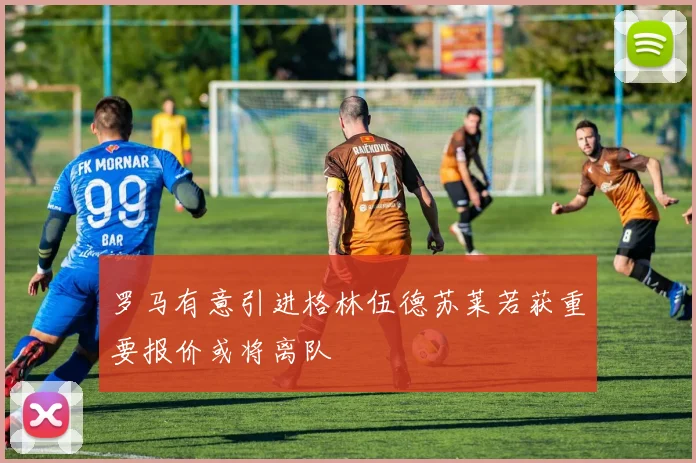 罗马有意引进格林伍德苏莱若获重要报价或将离队