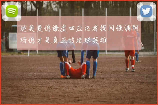 迪奥曼德谦虚回应记者提问强调阿玛德才是真正的进球英雄